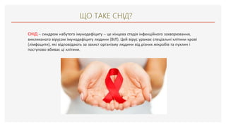 ЩО ТАКЕ СНІД?
СНІД – синдром набутого імунодефіциту – це кінцева стадія інфекційного захворювання,
викликаного вірусом імунодефіциту людини (ВІЛ). Цей вірус уражає спеціальні клітини крові
(лімфоцити), які відповідають за захист організму людини від різних мікробів та пухлин і
поступово вбиває ці клітини.
 