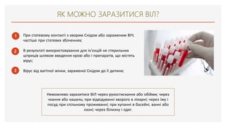 ЯК МОЖНО ЗАРАЗИТИСЯ ВІЛ?
1
2
3
При статевому контакті з хворим Снідом або зараженим ВІЧ,
частіше при статевих збоченнях;
В результаті використовування для ін'єкцій не стерильних
шприців шляхом введення крові або і препаратів, що містять
вірус;
Вірус від вагітної жінки, зараженої Снідом до її дитини;
Неможливо заразитися ВІЛ через рукостискання або обійми; через
чхання або кашель; при відвідуванні хворого в лікарні; через їжу і
посуд при спільному проживанні; при купанні в басейні, ванні або
лазні; через білизну і одяг.
 