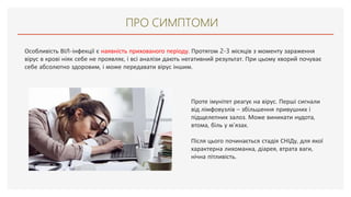 ПРО СИМПТОМИ
Особливість ВІЛ-інфекції є наявність прихованого періоду. Протягом 2-3 місяців з моменту зараження
вірус в крові ніяк себе не проявляє, і всі аналізи дають негативний результат. При цьому хворий почуває
себе абсолютно здоровим, і може передавати вірус іншим.
Проте імунітет реагує на вірус. Перші сигнали
від лімфовузлів – збільшення привушних і
підщелепних залоз. Може виникати нудота,
втома, біль у м’язах.
Після цього починається стадія СНІДу, для якої
характерна лихоманка, діарея, втрата ваги,
нічна пітливість.
 