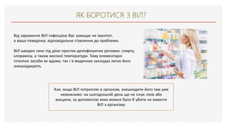 ЯК БОРОТИСЯ З ВІЛ?
Від зараження ВІЛ-інфекцією Вас захищає не імунітет,
а ваша поведінка, відповідальне ставлення до проблеми.
ВІЛ швидко гине під дією простих дезінфікуючих речовин: спирту,
хлораміну, а також високої температури. Тому елементарні
гігієнічні засоби як вдома, так і в медичних закладах легко його
знешкоджують.
Але, якщо ВІЛ потрапляє в організм, знешкодити його там уже
неможливо: на сьогоднішній день ще не існує ліків або
вакцини, за допомогою яких можна було б убити чи вивести
ВІЛ з організму
 