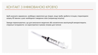 КОНТАКТ З ІНФІКОВАНОЮ КРОВ'Ю
Щоб уникнути зараження, необхідно звертатися до лікарні, якщо треба зробити ін'єкцію; стерилізувати
шприц 40 хвилин у разі необхідності введення ліків (наприклад Інсуліну)
Завжди переконуватися, що для виконання медичних або косметичних маніпуляцій використовують
стерильні інструменти: не користуватися чужими лезами для гоління
 