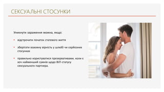 СЕКСУАЛЬНІ СТОСУНКИ
Уникнути зараження можна, якщо:
• відстрочити початок статевого життя
• зберігати взаємну вірність у шлюбі чи серйозних
стосунках
• правильно користуватися презервативами, коли є
хоч найменший сумнів щодо ВІЛ-статусу
сексуального партнера.
 
