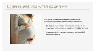 ВІД ВІЛ-ІНФІКОВАНОЇ МАТЕРІ ДО ДИТИНИ
Щоб унити зараження дитини вагітним жінкам
пропонують пройти тестування на ВІЛ-ІНФЕКЦІЮ:
• ВIЛ-позитивним жінкам пропонують лікування, яке
зводить до мінімуму шанс народження хворої дитини;
• не рекомендують годувати немовлят молоком ВІЛ-
інфікованої матері.
 