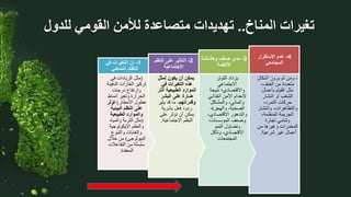 ‫المناخ‬ ‫تغيرات‬
..
‫للدول‬ ‫القومي‬ ‫لألمن‬ ‫متصاعدة‬ ‫تهديدات‬
،
‫أشكال‬ ‫بروز‬ ‫ثم‬ ‫ومن‬
،‫العنف‬ ‫من‬ ‫متعددة‬
‫بأعمال‬ ‫القيام‬ ‫مثل‬
‫انتشار‬ ‫أو‬ ‫الشغب‬
،‫التمرد‬ ‫حركات‬
‫وانتشار‬ ،‫والتظاهرات‬
،‫المنظمة‬ ‫الجريمة‬
‫تجارة‬ ‫وتنامي‬
‫من‬ ‫وغيرها‬ ‫المخدرات‬
‫شرعية‬ ‫غير‬ ‫أعمال‬
.
4
-
‫االستقرار‬ ‫عدم‬
‫المجتمعي‬
‫التوتر‬ ‫يزداد‬
‫االجتماعي‬
‫نتيج‬ ‫واالقتصادي؛‬
‫ة‬
‫الغذائي‬ ‫األمن‬ ‫النعدام‬
‫والمشاكل‬ ،‫والمائي‬
،‫والهجرة‬ ،‫الصحية‬
‫االقتصادي‬ ‫والتدهور‬
،
،‫المؤسسات‬ ‫وضعف‬
‫النمو‬ ‫وتضاؤل‬
‫وتآكل‬ ،‫االقتصادي‬
‫المجتمعات‬
3
-
‫وهشاشة‬ ‫ضعف‬ ‫مدى‬
‫األنظمة‬
‫لمثل‬ ‫يكون‬ ‫أن‬ ‫يمكن‬
‫في‬ ‫التغيرات‬ ‫هذه‬
‫آث‬ ‫الطبيعية‬ ‫الموارد‬
‫ار‬
‫البشر‬ ‫على‬ ‫ضارة‬
،‫وقدراتهم‬
‫يثي‬ ‫قد‬ ‫ما‬
‫ر‬
‫بشرية‬ ‫فعل‬ ‫ردود‬
‫على‬ ‫تؤثر‬ ‫أن‬ ‫يمكن‬
‫االجتماعية‬ ‫النظم‬
.
2
-
‫النظم‬ ‫على‬ ‫التاثير‬
‫اإلجتماعية‬
(
‫في‬ ‫الزيادات‬ ‫مثل‬
‫الدف‬ ‫الغازات‬ ‫تركيز‬
‫يئة‬
‫درجات‬ ‫وارتفاع‬
‫أنماط‬ ‫وتغير‬ ‫الحرارة‬
‫األمطار‬ ‫هطول‬
)
‫تؤثر‬
‫البيئية‬ ‫النظم‬ ‫على‬
‫الطبيعية‬ ‫والموارد‬
(
‫والمياه‬ ‫التربة‬ ‫مثل‬
‫اإليكولوجية‬ ‫والنظم‬
‫والتنوع‬ ‫والغابات‬
‫البيولوجي‬
)
‫خالل‬ ‫من‬
‫التفاعال‬ ‫من‬ ‫سلسلة‬
‫ت‬
‫المعقدة‬
.
1
-
‫في‬ ‫التغيرات‬ ‫إن‬
‫المناخي‬ ‫النظام‬
 