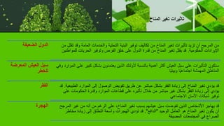 ‫الضعيفة‬ ‫الدول‬ ‫العام‬ ‫والخدمات‬ ‫التحتية‬ ‫البنية‬ ‫توفير‬ ‫تكاليف‬ ‫من‬ ‫المناخ‬ ‫تغير‬ ‫تأثيرات‬ ‫تزيد‬ ‫أن‬ ‫المرجح‬ ‫من‬
‫من‬ ‫تقلل‬ ‫وقد‬ ‫ة‬
‫الحكومية‬ ‫اإليرادات‬
.
‫ل‬ ‫الحريات‬ ‫وتوفير‬ ‫الفرص‬ ‫خلق‬ ‫على‬ ‫الدول‬ ‫قدرة‬ ‫من‬ ‫المناخ‬ ‫تغير‬ ‫يقلل‬ ‫قد‬
‫لمواطنين‬
‫المعرض‬ ‫العيش‬ ‫سبل‬
‫ة‬
‫للخطر‬
‫كب‬ ‫بشكل‬ ‫يعتمدون‬ ‫الذين‬ ‫ألولئك‬ ‫بالنسبة‬ ‫أهمية‬ ‫أكثر‬ ‫العيش‬ ‫سبل‬ ‫على‬ ‫التأثيرات‬ ‫ستكون‬
‫وفي‬ ‫الموارد‬ ‫على‬ ‫ير‬
‫ًا‬‫ي‬‫وبيئ‬ ‫ًا‬‫ي‬‫اجتماع‬ ‫المهمشة‬ ‫المناطق‬
‫الفقر‬ ‫ال‬ ‫الموارد‬ ‫إلى‬ ‫الوصول‬ ‫تقويض‬ ‫طريق‬ ‫عن‬ ‫مباشر‬ ‫بشكل‬ ‫الفقر‬ ‫زيادة‬ ‫إلى‬ ‫المناخ‬ ‫تغير‬ ‫يؤدي‬ ‫قد‬
‫طبيعية‬
.
‫قد‬
‫ع‬ ‫الحكومات‬ ‫وقدرة‬ ‫الموارد‬ ‫قطاعات‬ ‫على‬ ‫تأثيره‬ ‫خالل‬ ‫من‬ ‫مباشر‬ ‫غير‬ ‫بشكل‬ ‫الفقر‬ ‫زيادة‬ ‫إلى‬ ‫يؤدي‬
‫لى‬
‫االجتماعي‬ ‫األمان‬ ‫شبكات‬ ‫توفير‬
‫الهجرة‬ ‫غير‬ ‫من‬ ‫أنه‬ ‫من‬ ‫الرغم‬ ‫على‬ ،‫المناخ‬ ‫تغير‬ ‫بسبب‬ ‫عيشهم‬ ‫سبل‬ ‫تقوضت‬ ‫الذين‬ ‫األشخاص‬ ‫يهاجر‬ ‫قد‬
‫المرجح‬
‫الوحيد‬ ‫العامل‬ ‫هو‬ ‫المناخ‬ ‫تغير‬ ‫يكون‬ ‫أن‬
"
‫الدافع‬
."
‫مخاطر‬ ‫زيادة‬ ‫إلى‬ ‫النطاق‬ ‫واسعة‬ ‫الهجرات‬ ‫تؤدي‬ ‫قد‬
‫المضيفة‬ ‫المجتمعات‬ ‫في‬ ‫الصراع‬
.
‫المناخ‬ ‫تغير‬ ‫تاثيرات‬
 