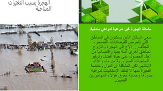 ‫مناخية‬ ‫لدواعي‬ ‫شرعية‬ ‫غير‬ ‫الهجرة‬ ‫مشكلة‬
‫المن‬ ‫في‬ ‫يسكنون‬ ‫الذين‬ ‫السكان‬ ‫سعى‬
‫اطق‬
‫التصح‬ ،‫للفيضانات‬ ‫تتعرض‬ ‫التي‬
،‫ر‬
‫الجفاف‬
…
‫والنزوح‬ ‫الهجرة‬ ‫الى‬ ‫االخ‬
‫م‬ ‫واقتصاديا‬ ‫بيئيا‬ ‫أمنة‬ ‫أخرى‬ ‫لمناطق‬
‫ن‬
‫وتوفي‬ ‫أفضل‬ ‫حياة‬ ‫على‬ ‫الحصول‬ ‫أجل‬
‫ر‬
‫وغذاء‬ ‫ماء‬ ‫من‬ ‫الضرورية‬ ‫الحاجيات‬
‫ألبنائهم‬
.
‫وخاص‬ ‫الدول‬ ‫أن‬ ‫المشكلة‬ ‫لكن‬
‫ة‬
‫لمرا‬ ‫اإلمكانيات‬ ‫تملك‬ ‫ال‬ ‫منها‬ ‫الفقيرة‬
‫قبة‬
‫المهاجريين‬ ‫هؤالء‬ ‫حقوق‬ ‫وحماية‬ ‫حدودها‬
‫البيئيين‬
.
 