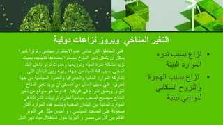 ‫دولية‬ ‫نزاعات‬ ‫وبروز‬ ‫المناخي‬ ‫التغير‬
•
‫نذره‬ ‫بسبب‬ ‫نزاع‬
‫البيئة‬ ‫الموارد‬
•
‫الهجر‬ ‫بسبب‬ ‫نزاع‬
‫ة‬
‫السكاني‬ ‫والنزوح‬
‫بيئية‬ ‫لدواعي‬
‫ك‬ ً‫ا‬‫وتوتر‬ ‫سياسي‬ ‫االستقرار‬ ‫عدم‬ ‫تعاني‬ ‫التي‬ ‫المناطق‬ ‫ففي‬
‫بيرا‬
‫بحيث‬ ،‫للتهديد‬ ً‫ا‬‫مضاعف‬ ‫مصدرا‬ ‫المناخ‬ ‫تغير‬ ‫يشكل‬ ‫أن‬ ‫يمكن‬
‫البلد‬ ‫داخل‬ ‫توتر‬ ‫وحدوث‬ ‫وتوزيعها‬ ‫المياه‬ ‫ندرة‬ ‫مشكلة‬ ‫تزيد‬
‫التي‬ ‫البلدان‬ ‫وبين‬ ‫وبينه‬ ،‫جهة‬ ‫من‬ ‫المياه‬ ‫قلة‬ ‫بسبب‬ ‫المعني‬
‫جهة‬ ‫من‬ ‫السياسية‬ ‫والحدود‬ ‫والجغرافيا‬ ‫المائية‬ ‫الموارد‬ ‫تشاركه‬
‫المناخ‬ ‫تغير‬ ‫يزيد‬ ‫أن‬ ‫الممكن‬ ‫من‬ ‫المثال‬ ‫سبيل‬ ‫على‬ ،‫أخرى‬
‫افريقيا‬ ‫في‬ ‫النزاع‬ ‫ويعمق‬ ‫التوتر‬
.
‫تغي‬ ‫من‬ ‫متوقع‬ ‫هو‬ ‫ما‬ ‫فمع‬
‫ر‬
‫ف‬ ‫الشراكة‬ ‫ترتيبات‬ ‫احترام‬ ً‫ا‬‫سياسي‬ ‫أصعب‬ ‫سيصبح‬ ‫المناخ‬
‫ي‬
‫أكثر‬ ‫الموارد‬ ‫هذه‬ ‫وتقاسم‬ ‫المعنية‬ ‫البلدان‬ ‫بين‬ ‫المائية‬ ‫الموارد‬
‫التوتر‬ ‫هي‬ ‫مثال‬ ‫أحسن‬ ‫و‬ ، ‫السياسي‬ ‫الصعيد‬ ‫على‬ ‫صعوبة‬
‫الني‬ ‫نهر‬ ‫مياه‬ ‫استغالل‬ ‫حول‬ ‫أثيوبيا‬ ‫و‬ ‫مصر‬ ‫من‬ ‫كل‬ ‫بين‬ ‫القائم‬
‫ل‬
 