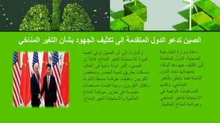 ‫المناخي‬ ‫التغير‬ ‫بشأن‬ ‫الجهود‬ ‫تكثيف‬ ‫إلى‬ ‫المتقدمة‬ ‫الدول‬ ‫تدعو‬ ‫الصين‬
‫الخارجية‬ ‫وزارة‬ ‫دعت‬
‫المتقدمة‬ ‫الدول‬ ،‫الصينية‬
‫للوفاء‬ ‫جهودها‬ ‫تكثيف‬ ‫إلى‬
‫الدول‬ ‫تجاه‬ ‫بتعهداتها‬
‫بالتغير‬ ‫يتعلق‬ ‫فيما‬ ‫النامية‬
‫وتقديم‬ ،‫المناخي‬
‫في‬ ‫الواجبة‬ ‫المساهمات‬
‫المناخ‬ ‫للتغير‬ ‫االستجابة‬
‫ي‬
‫العالمية‬ ‫المناخ‬ ‫وحوكمة‬
.
‫أهمية‬ ‫تولي‬ ‫الصين‬ ‫أن‬ ‫إلى‬ ‫وأشارت‬
‫قائال‬ ،‫المناخ‬ ‫لتغير‬ ‫لالستجابة‬ ‫كبيرة‬
‫إن‬
،‫العالم‬ ‫في‬ ‫نامية‬ ‫دولة‬ ‫أكبر‬ ،‫الصين‬
‫ومنخفض‬ ‫أخضر‬ ‫تنمية‬ ‫بطريق‬ ‫تمسكت‬
‫للتلوث‬ ‫منسقة‬ ‫حوكمة‬ ‫وطبقت‬ ‫الكربون‬
‫مساهمات‬ ‫قدمت‬ ‫وبهذا‬ ،‫الكربون‬ ‫وتقليل‬
‫المناخ‬ ‫حوكمة‬ ‫تعزيز‬ ‫في‬ ‫ملموسة‬
‫المناخ‬ ‫لتغير‬ ‫واالستجابة‬ ‫العالمية‬
.
 