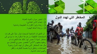 (1
‫العذبة؛‬ ‫المياه‬ ‫موارد‬ ‫تدهور‬
(2
‫الغذائي؛‬ ‫األمن‬ ‫إنعدام‬
(3
‫وشدتها؛‬ ‫الطبيعية‬ ‫الكوارث‬ ‫وتيرة‬ ‫زيادة‬
(4
‫الهجرة‬ ‫أنماط‬ ‫وزيادة‬
‫عل‬ ً‫ا‬‫سلب‬ ‫تؤثر‬ ‫أصبحت‬ ‫المناخية‬ ‫التغيرات‬ ‫أن‬
‫قدرات‬ ‫ى‬
‫يؤدي‬ ‫ما‬ ،‫استقرارها‬ ‫وزعزعة‬ ،‫التكيفية‬ ‫المجتمعات‬
‫إلى‬
‫لها‬ ‫حصر‬ ‫ال‬ ‫أمنية‬ ‫مخاطر‬
.
‫تم‬ ‫التغيرات‬ ‫هذة‬ ‫لذلك‬
‫بمفهوم‬ ‫ربطها‬
"
‫األمن‬
"
‫مع‬ ‫للتعامل‬ ‫محوري‬ ‫كعنصر‬
‫وهوية‬ ‫الدول‬ ‫تهدد‬ ‫أن‬ ‫يمكن‬ ‫التي‬ ‫المخاطر‬ ‫هذه‬ ‫مثل‬
‫والفقر‬ ‫للتطرف‬ ‫خصبة‬ ‫تربة‬ ‫وتخلق‬ ،‫الجماعات‬
‫الدامية‬ ‫والصراعات‬
.
‫الدول‬ ‫تهدد‬ ‫التي‬ ‫المخاطر‬
 