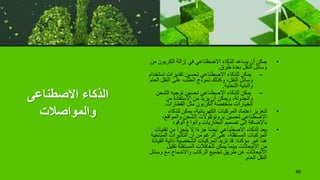 ‫االصطناعى‬ ‫الذكاء‬
‫والمواصالت‬
•
‫الكربون‬ ‫إزالة‬ ‫في‬ ‫االصطناعي‬ ‫الذكاء‬ ‫يساعد‬ ‫أن‬ ‫يمكن‬
‫من‬
‫طرق‬ ‫بعدة‬ ‫النقل‬ ‫وسائل‬
.
–
‫اس‬ ‫تقديرات‬ ‫تحسين‬ ‫االصطناعي‬ ‫للذكاء‬ ‫يمكن‬
‫تخدام‬
‫ا‬ ‫النقل‬ ‫على‬ ‫الطلب‬ ‫نموذج‬ ‫وكذلك‬ ،‫النقل‬ ‫وسائل‬
‫لعام‬
‫التحتية‬ ‫والبنية‬
.
–
‫الشح‬ ‫توجيه‬ ‫تحسين‬ ‫االصطناعي‬ ‫للذكاء‬ ‫يمكن‬
‫ن‬
‫من‬ ‫االستفادة‬ ‫من‬ ‫يزيد‬ ‫أن‬ ‫ويمكن‬ ،‫والجدولة‬
‫القطارات‬ ‫مثل‬ ‫الكربون‬ ‫منخفضة‬ ‫الخيارات‬
.
•
‫للذكاء‬ ‫يمكن‬ ،‫الكهربائية‬ ‫المركبات‬ ‫اعتماد‬ ‫لتعزيز‬
،‫والمواقع‬ ‫الشحن‬ ‫بروتوكوالت‬ ‫تحسين‬ ‫االصطناعي‬
‫الوقود‬ ‫وأنواع‬ ‫البطاريات‬ ‫تصميم‬ ‫إلى‬ ‫باإلضافة‬
•
‫تق‬ ‫من‬ ‫يتجزأ‬ ‫ال‬ ‫ا‬ً‫ء‬‫جز‬ ‫ا‬ً‫ض‬‫أي‬ ‫االصطناعي‬ ‫الذكاء‬ ‫يعد‬
‫نيات‬
‫الم‬ ‫التأثيرات‬ ‫أن‬ ‫من‬ ‫الرغم‬ ‫على‬ ،‫المستقلة‬ ‫المركبات‬
‫ناخية‬
‫مؤكدة‬ ‫غير‬ ‫هنا‬
:
‫ال‬ ‫ذاتية‬ ‫الشخصية‬ ‫المركبات‬ ‫تزيد‬ ‫قد‬
‫قيادة‬
‫تق‬ ‫المستقلة‬ ‫للحافالت‬ ‫يمكن‬ ‫بينما‬ ‫االنبعاثات‬ ‫من‬
‫ليل‬
‫وس‬ ‫مع‬ ‫واالندماج‬ ‫الركاب‬ ‫تجميع‬ ‫طريق‬ ‫عن‬ ‫االنبعاثات‬
‫ائل‬
‫العام‬ ‫النقل‬
.
40
 