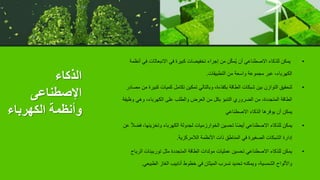 ‫الذكاء‬
‫اإلصطناعى‬
‫الكهرباء‬ ‫وأنظمة‬
•
‫ف‬ ‫االنبعاثات‬ ‫في‬ ‫كبيرة‬ ‫تخفيضات‬ ‫إجراء‬ ‫من‬ ‫ن‬ّ‫ك‬‫ُم‬‫ي‬ ‫أن‬ ‫االصطناعي‬ ‫للذكاء‬ ‫يمكن‬
‫أنظمة‬ ‫ي‬
‫التطبيقات‬ ‫من‬ ‫واسعة‬ ‫مجموعة‬ ‫عبر‬ ،‫الكهرباء‬
.
•
‫كبي‬ ‫كميات‬ ‫تكامل‬ ‫تمكين‬ ‫وبالتالي‬ ،‫بكفاءة‬ ‫الطاقة‬ ‫شبكات‬ ‫بين‬ ‫التوازن‬ ‫لتحقيق‬
‫مصادر‬ ‫من‬ ‫رة‬
‫وظي‬ ‫وهي‬ ،‫الكهرباء‬ ‫على‬ ‫والطلب‬ ‫العرض‬ ‫من‬ ‫بكل‬ ‫التنبؤ‬ ‫الضروري‬ ‫من‬ ،‫المتجددة‬ ‫الطاقة‬
‫فة‬
‫االصطناعي‬ ‫الذكاء‬ ‫يوفرها‬ ‫أن‬ ‫يمكن‬
•
‫ف‬ ،‫وتخزينها‬ ‫الكهرباء‬ ‫لجدولة‬ ‫الخوارزميات‬ ‫تحسين‬ ‫ا‬ً‫ض‬‫أي‬ ‫االصطناعي‬ ‫للذكاء‬ ‫يمكن‬
‫عن‬ ً‫ال‬‫ض‬
‫الالمركزية‬ ‫األنظمة‬ ‫ذات‬ ‫المناطق‬ ‫في‬ ‫الصغيرة‬ ‫الشبكات‬ ‫إدارة‬
.
•
‫الر‬ ‫توربينات‬ ‫مثل‬ ‫المتجددة‬ ‫الطاقة‬ ‫مولدات‬ ‫عمليات‬ ‫تحسين‬ ‫االصطناعي‬ ‫للذكاء‬ ‫يمكن‬
‫ياح‬
‫الطبيعي‬ ‫الغاز‬ ‫أنابيب‬ ‫خطوط‬ ‫في‬ ‫الميثان‬ ‫تسرب‬ ‫تحديد‬ ‫ويمكنه‬ ،‫الشمسية‬ ‫واأللواح‬
.
 