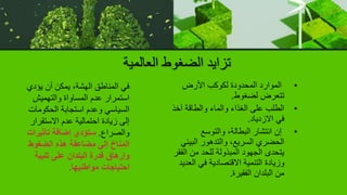 ‫العالمية‬ ‫الضغوط‬ ‫تزايد‬
•
‫األرض‬ ‫لكوكب‬ ‫المحدودة‬ ‫الموارد‬
‫لضغوط‬ ‫تتعرض‬
.
•
‫آخ‬ ‫والطاقة‬ ‫والماء‬ ‫الغذاء‬ ‫على‬ ‫الطلب‬
‫ذ‬
‫االزدياد‬ ‫في‬
.
•
‫والتوسع‬ ،‫البطالة‬ ‫انتشار‬ ‫إن‬
‫البيئ‬ ‫والتدهور‬ ،‫السريع‬ ‫الحضري‬
‫ي‬
‫ال‬ ‫من‬ ‫للحد‬ ‫المبذولة‬ ‫الجهود‬ ‫يتحدى‬
‫فقر‬
‫ال‬ ‫في‬ ‫االقتصادية‬ ‫التنمية‬ ‫وزيادة‬
‫عديد‬
‫الفقيرة‬ ‫البلدان‬ ‫من‬
.
‫يؤدي‬ ‫أن‬ ‫يمكن‬ ،‫الهشة‬ ‫المناطق‬ ‫في‬
‫والتهميش‬ ‫المساواة‬ ‫عدم‬ ‫استمرار‬
‫الحكومات‬ ‫استجابة‬ ‫وعدم‬ ‫السياسي‬
‫االستقرار‬ ‫عدم‬ ‫احتمالية‬ ‫زيادة‬ ‫إلى‬
‫والصراع‬
.
‫تأثيرات‬ ‫إضافة‬ ‫ستؤدي‬
‫الضغوط‬ ‫هذه‬ ‫مضاعفة‬ ‫إلى‬ ‫المناخ‬
‫تلبية‬ ‫على‬ ‫البلدان‬ ‫قدرة‬ ‫وإرهاق‬
‫مواطنيها‬ ‫احتياجات‬
.
 