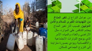 ‫إن‬ ‫النزاع‬ ‫عوامل‬ ‫من‬
‫المناخ‬ ‫تغير‬
‫واأل‬ ‫للسالم‬ ‫الكبرى‬ ‫التهديدات‬ ‫من‬
‫من‬
‫الدوليين‬
.
‫ا‬ ‫تغير‬ ‫آثار‬ ‫فبسبب‬
‫لمناخ‬
‫مث‬ ،‫الموارد‬ ‫على‬ ‫التنافس‬ ‫يحتدم‬
‫ل‬
‫األمر‬ ،‫والمياه‬ ‫والغذاء‬ ‫األراضي‬
‫االجتماعية‬ ‫التوترات‬ ‫يؤجج‬ ‫الذي‬
‫متز‬ ‫بصورة‬ ‫ويؤدي‬ ‫واالقتصادية‬
‫ايدة‬
‫للسكان‬ ‫الجماعي‬ ‫النزوح‬ ‫إلى‬
.
 