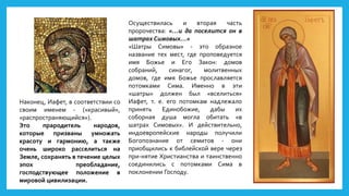 Наконец, Иафет, в соответствии со
своим именем - («красивый»,
«распространяющийся»).
Это прародитель народов,
которые призваны умножать
красоту и гармонию, а также
очень широко расселиться на
Земле, сохранять в течение целых
эпох преобладание,
господствующее положение в
мировой цивилизации.
Осуществилась и вторая часть
пророчества: «…и да поселится он в
шатрах Симовых…»
«Шатры Симовы» - это образное
название тех мест, где проповедуется
имя Божье и Его Закон: домов
собраний, синагог, молитвенных
домов, где имя Божье прославляется
потомками Сима. Именно в эти
«шатры» должен был «вселиться»
Иафет, т. е. его потомкам надлежало
принять Единобожие, дабы их
соборная душа могла обитать «в
шатрах Симовых». И действительно,
индоевропейские народы получили
Богопознание от семитов - они
приобщились к библейской вере через
при-нятие Христианства и таинственно
соединились с потомками Сима в
поклонении Господу.
 