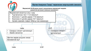 “Өргөө Амаржих Газар” төрөлжсөн мэргэшлийн эмнэлэг
Жирэмсний 24-28 долоо хоногт оношлогдсон жирэмсний чихрийн
шижинтэй өвчтөний глюкозын менежмент
Жирэмсний хяналтын аль ч үед
• Түргэвчилсэн тест > 5.3 ммоль/л
• Хоолноос 1 цагийн дараа >7.8 ммоль/л
• Хоолноос 2 цагийн дараа >6.7 ммоль/л
• Ургийн хэвлийн тойрог ХАШ-д том хэмжигдэх
• Сахарын хяналт үргэлжлүүл
• Эмийн эмчилгээ
• Сахарын хяналт
үргэлжлүүл
Өвчтөн өөрөө инсулин хянах
боломжтой юу?
тийм
тийм
үгүй
үгүй
 