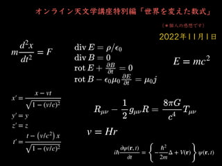 オンライン天⽂学講座特別編「世界を変えた数式」
（＊個⼈の感想です）
2022年11⽉1⽇
m
d2
x
dt2
= F
x′
￼
=
x − vt
1 − (v/c)2
y′
￼
= y
z′
￼
= z
t′
￼
=
t − (v/c2
) x
1 − (v/c)2
E = mc2
iℏ
∂ψ(r, t)
∂t
=
{
−
ℏ2
2m
Δ + V(r)
}
ψ(r, t)
v = Hr
 