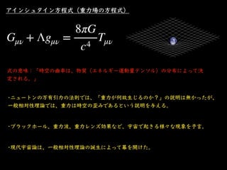 アインシュタイン⽅程式（重⼒場の⽅程式）
式の意味：「時空の曲率は、物質（エネルギー運動量テンソル）の分布によって決
定される。」
•ニュートンの万有引⼒の法則では、「重⼒が何故⽣じるのか？」の説明は無かったが、
⼀般相対性理論では、重⼒は時空...