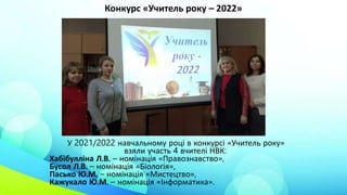Конкурс «Учитель року – 2022»
У 2021/2022 навчальному році в конкурсі «Учитель року»
взяли участь 4 вчителі НВК:
Хабібулліна Л.В. – номінація «Правознавство»,
Бусол Л.В. – номінація «Біологія»,
Пасько Ю.М. – номінація «Мистецтво»,
Кажукало Ю.М. – номінація «Інформатика».
 
