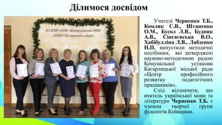 Ділимося досвідом
Учителі Черненко Т.Б.,
Комлик С.В., Штаненко
О.М., Бусол Л.В., Будник
А.В., Сінгаєвська В.О.,
Хабібулліна Л.В., Лабзенко
Н.П. випустили методичні
посібники, які затверджені
науково-методичною радою
Комунальної установи
Кагарлицької міської ради
«Центр професійного
розвитку педагогічних
працівників».
Слід відзначити, що
вчитель української мови та
літератури Черненко Т.Б. є
членом творчої групи
філологів Київщини.
 