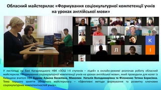 У листопаді на базі Кагарлицького НВК «ЗОШ І-ІІ ступенів – ліцей» в онлайн-режимі розпочав роботу обласний
майстерклас «Формування соціокультурної компетенції учнів на уроках англійської мови», який проводили для колег із
Київщини вчителі НВК Будник Альона Василівна, Миколюк Наталія Володимирівна та Філоненко Тетяна Борисівна.
Тема першого заняття обласного майстеркласу – «Ефективні методи формування та розвитку ключових
соціокультурних компетентностей учнів».
Обласний майстерклас «Формування соціокультурної компетенції учнів
на уроках англійської мови»
 
