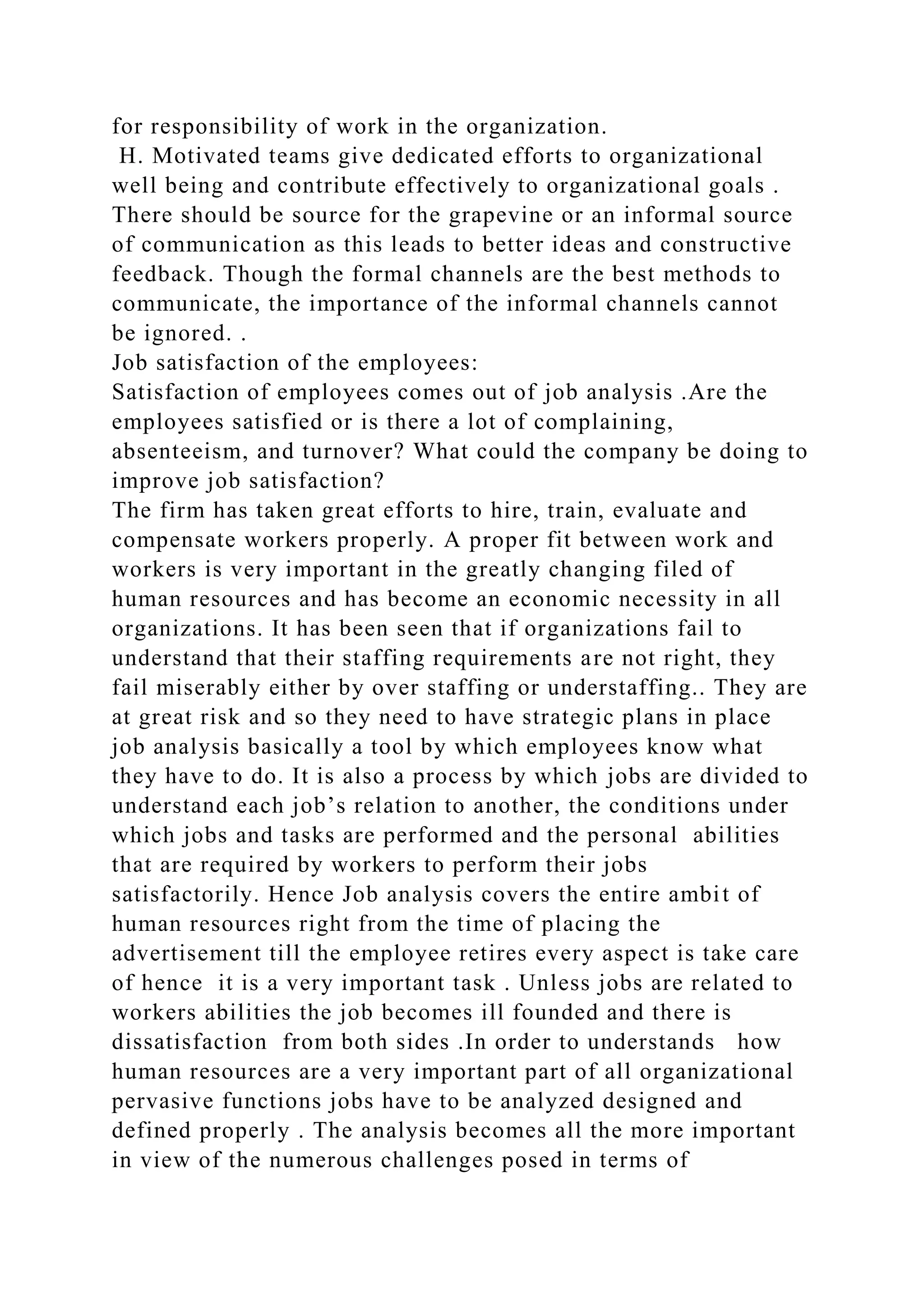 for responsibility of work in the organization.
H. Motivated teams give dedicated efforts to organizational
well being and contribute effectively to organizational goals .
There should be source for the grapevine or an informal source
of communication as this leads to better ideas and constructive
feedback. Though the formal channels are the best methods to
communicate, the importance of the informal channels cannot
be ignored. .
Job satisfaction of the employees:
Satisfaction of employees comes out of job analysis .Are the
employees satisfied or is there a lot of complaining,
absenteeism, and turnover? What could the company be doing to
improve job satisfaction?
The firm has taken great efforts to hire, train, evaluate and
compensate workers properly. A proper fit between work and
workers is very important in the greatly changing filed of
human resources and has become an economic necessity in all
organizations. It has been seen that if organizations fail to
understand that their staffing requirements are not right, they
fail miserably either by over staffing or understaffing.. They are
at great risk and so they need to have strategic plans in place
job analysis basically a tool by which employees know what
they have to do. It is also a process by which jobs are divided to
understand each job’s relation to another, the conditions under
which jobs and tasks are performed and the personal abilities
that are required by workers to perform their jobs
satisfactorily. Hence Job analysis covers the entire ambit of
human resources right from the time of placing the
advertisement till the employee retires every aspect is take care
of hence it is a very important task . Unless jobs are related to
workers abilities the job becomes ill founded and there is
dissatisfaction from both sides .In order to understands how
human resources are a very important part of all organizational
pervasive functions jobs have to be analyzed designed and
defined properly . The analysis becomes all the more important
in view of the numerous challenges posed in terms of
 