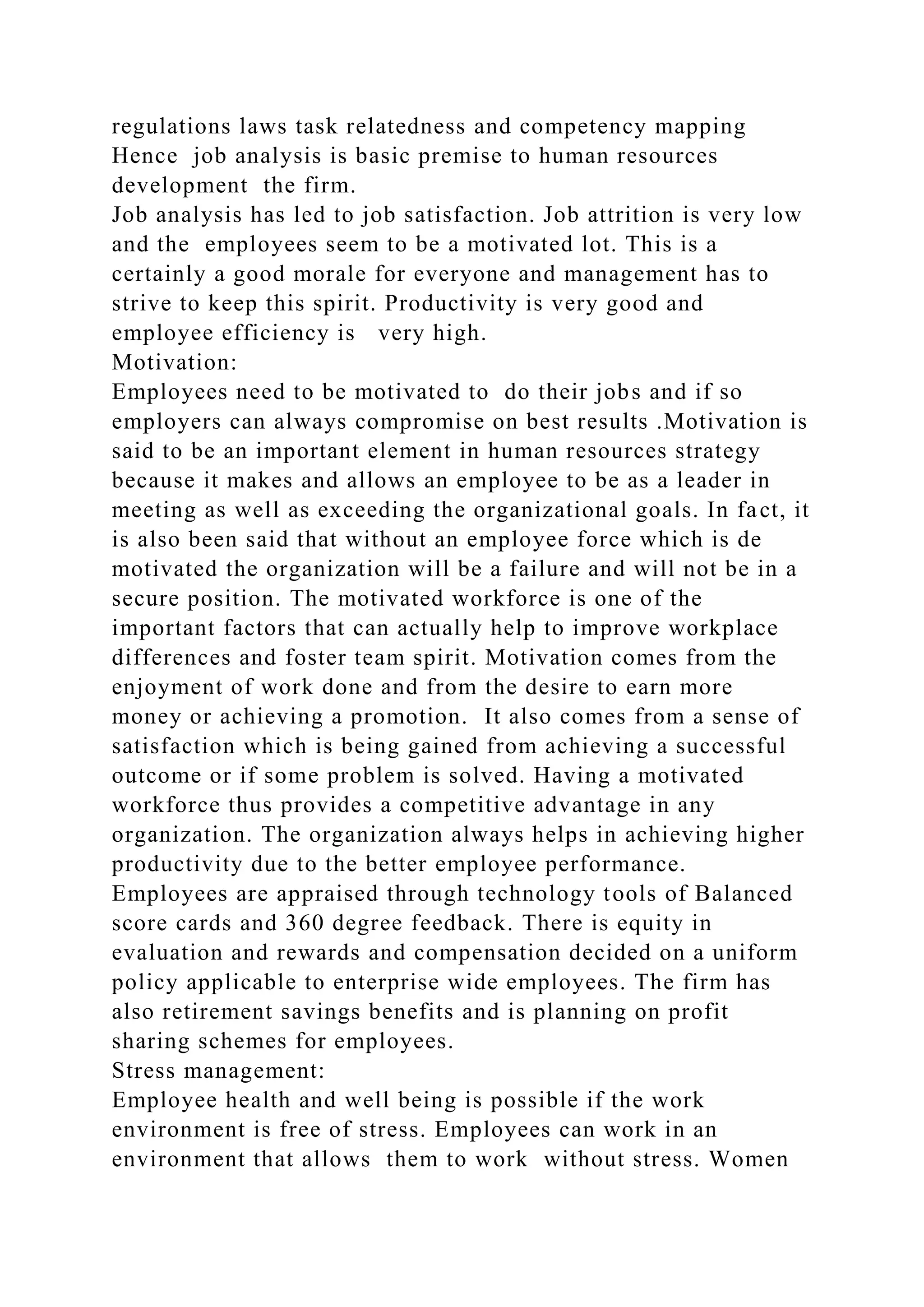 regulations laws task relatedness and competency mapping
Hence job analysis is basic premise to human resources
development the firm.
Job analysis has led to job satisfaction. Job attrition is very low
and the employees seem to be a motivated lot. This is a
certainly a good morale for everyone and management has to
strive to keep this spirit. Productivity is very good and
employee efficiency is very high.
Motivation:
Employees need to be motivated to do their jobs and if so
employers can always compromise on best results .Motivation is
said to be an important element in human resources strategy
because it makes and allows an employee to be as a leader in
meeting as well as exceeding the organizational goals. In fact, it
is also been said that without an employee force which is de
motivated the organization will be a failure and will not be in a
secure position. The motivated workforce is one of the
important factors that can actually help to improve workplace
differences and foster team spirit. Motivation comes from the
enjoyment of work done and from the desire to earn more
money or achieving a promotion. It also comes from a sense of
satisfaction which is being gained from achieving a successful
outcome or if some problem is solved. Having a motivated
workforce thus provides a competitive advantage in any
organization. The organization always helps in achieving higher
productivity due to the better employee performance.
Employees are appraised through technology tools of Balanced
score cards and 360 degree feedback. There is equity in
evaluation and rewards and compensation decided on a uniform
policy applicable to enterprise wide employees. The firm has
also retirement savings benefits and is planning on profit
sharing schemes for employees.
Stress management:
Employee health and well being is possible if the work
environment is free of stress. Employees can work in an
environment that allows them to work without stress. Women
 