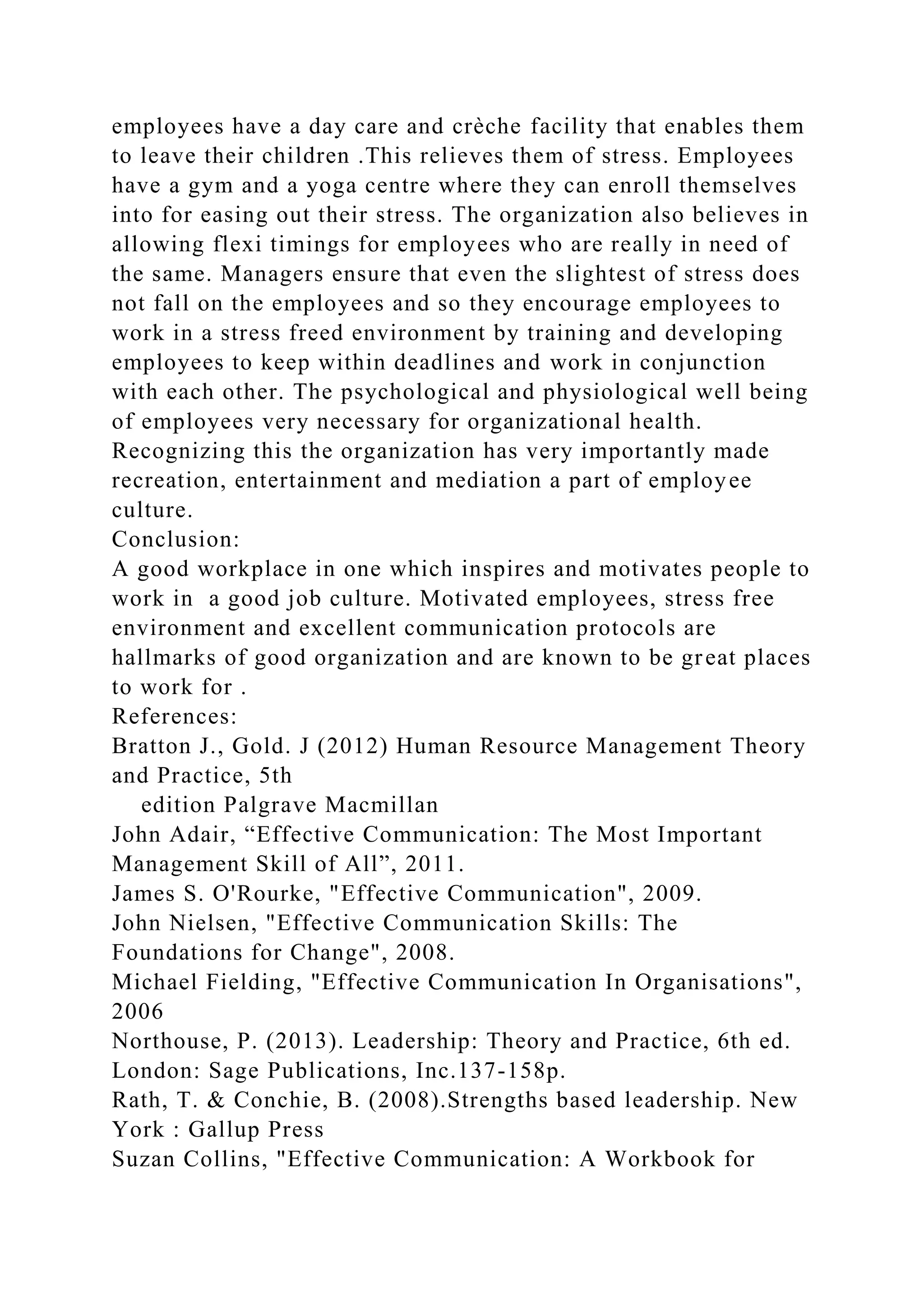 employees have a day care and crèche facility that enables them
to leave their children .This relieves them of stress. Employees
have a gym and a yoga centre where they can enroll themselves
into for easing out their stress. The organization also believes in
allowing flexi timings for employees who are really in need of
the same. Managers ensure that even the slightest of stress does
not fall on the employees and so they encourage employees to
work in a stress freed environment by training and developing
employees to keep within deadlines and work in conjunction
with each other. The psychological and physiological well being
of employees very necessary for organizational health.
Recognizing this the organization has very importantly made
recreation, entertainment and mediation a part of employee
culture.
Conclusion:
A good workplace in one which inspires and motivates people to
work in a good job culture. Motivated employees, stress free
environment and excellent communication protocols are
hallmarks of good organization and are known to be great places
to work for .
References:
Bratton J., Gold. J (2012) Human Resource Management Theory
and Practice, 5th
edition Palgrave Macmillan
John Adair, “Effective Communication: The Most Important
Management Skill of All”, 2011.
James S. O'Rourke, "Effective Communication", 2009.
John Nielsen, "Effective Communication Skills: The
Foundations for Change", 2008.
Michael Fielding, "Effective Communication In Organisations",
2006
Northouse, P. (2013). Leadership: Theory and Practice, 6th ed.
London: Sage Publications, Inc.137-158p.
Rath, T. & Conchie, B. (2008).Strengths based leadership. New
York : Gallup Press
Suzan Collins, "Effective Communication: A Workbook for
 