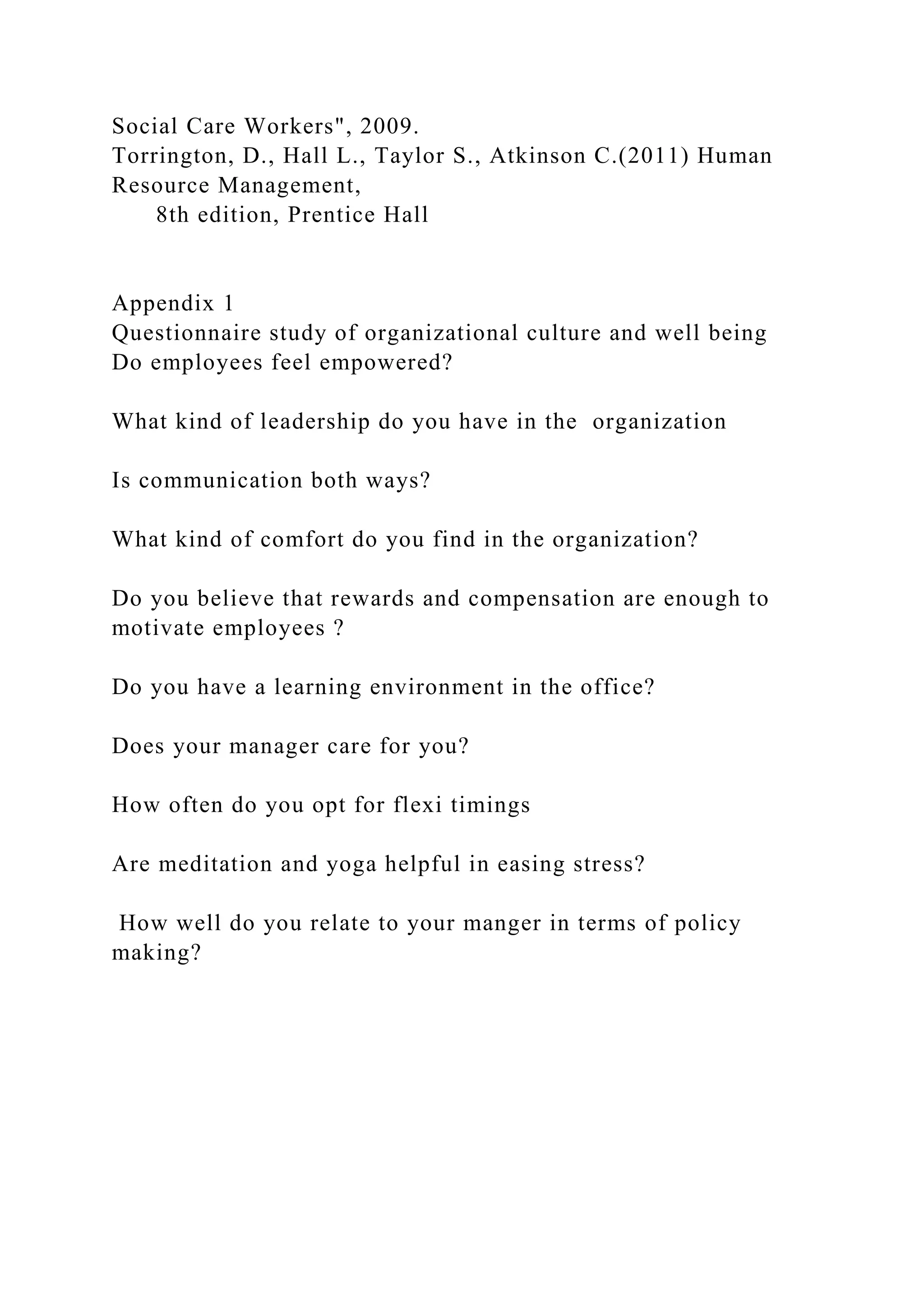Social Care Workers", 2009.
Torrington, D., Hall L., Taylor S., Atkinson C.(2011) Human
Resource Management,
8th edition, Prentice Hall
Appendix 1
Questionnaire study of organizational culture and well being
Do employees feel empowered?
What kind of leadership do you have in the organization
Is communication both ways?
What kind of comfort do you find in the organization?
Do you believe that rewards and compensation are enough to
motivate employees ?
Do you have a learning environment in the office?
Does your manager care for you?
How often do you opt for flexi timings
Are meditation and yoga helpful in easing stress?
How well do you relate to your manger in terms of policy
making?
 