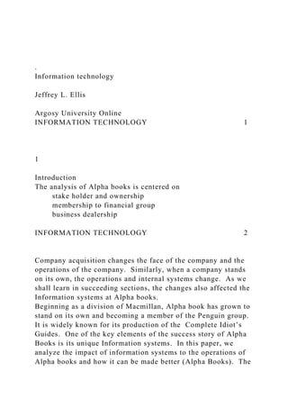 .
Information technology
Jeffrey L. Ellis
Argosy University Online
INFORMATION TECHNOLOGY 1
1
Introduction
The analysis of Alpha books is centered on
stake holder and ownership
membership to financial group
business dealership
INFORMATION TECHNOLOGY 2
Company acquisition changes the face of the company and the
operations of the company. Similarly, when a company stands
on its own, the operations and internal systems change. As we
shall learn in succeeding sections, the changes also affected the
Information systems at Alpha books.
Beginning as a division of Macmillan, Alpha book has grown to
stand on its own and becoming a member of the Penguin group.
It is widely known for its production of the Complete Idiot’s
Guides. One of the key elements of the success story of Alpha
Books is its unique Information systems. In this paper, we
analyze the impact of information systems to the operations of
Alpha books and how it can be made better (Alpha Books). The
 