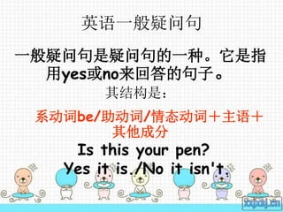 英语一般疑问句
一般疑问句是疑问句的一种。它是指
用yes或no来回答的句子。
其结构是：
系动词be/助动词/情态动词＋主语＋
其他成分
Is this your pen?
Yes it is./No it isn't.
 