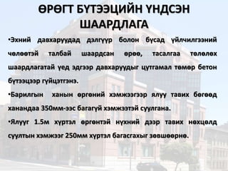 ӨРӨГТ БҮТЭЭЦИЙН ҮНДСЭН
ШААРДЛАГА
•Эхний давхаруудад дэлгүүр болон бүсад үйлчилгээний
чөлөөтэй талбай шаардсан өрөө, тасалгаа төлөлөх
шаардлагатай үед эдгээр давхаруудыг цутгамал төмөр бетон
бүтээцээр гүйцэтгэнэ.
•Барилгын ханын өргөний хэмжээгээр ялуу тавих бөгөөд
ханандаа 350мм-ээс багагүй хэмжээтэй суулгана.
•Ялууг 1.5м хүртэл өргөнтэй нүхний дээр тавих нөхцөлд
суултын хэмжээг 250мм хүртэл багасгахыг зөвшөөрнө.
 