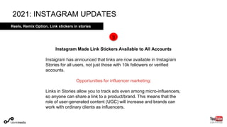 Reels, Affiliate program, Link stickers in stories
Instagram Made Link Stickers Available to All Accounts
Instagram has announced that links are now available in Instagram
Stories for all users, not just those with 10k followers or verified
accounts.
Opportunities for influencer marketing:
Links in Stories allow you to track ads even among micro-influencers,
so anyone can share a link to a product/brand. This means that the
role of user-generated content (UGC) will increase and brands can
work with ordinary clients as influencers.
2021: INSTAGRAM UPDATES
3
Reels, Remix Option, Link stickers in stories
 