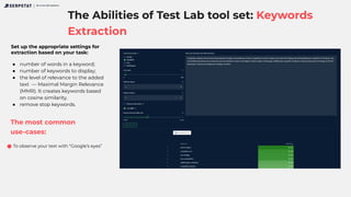 The Abilities of Test Lab tool set: Keywords
Extraction
All-in-One SEO platform
Set up the appropriate settings for
extraction based on your task:
● number of words in a keyword;
● number of keywords to display;
● the level of relevance to the added
text — Maximal Margin Relevance
(MMR). It creates keywords based
on cosine similarity.
● remove stop keywords.
The most common
use-cases:
To observe your text with “Google’s eyes”
 