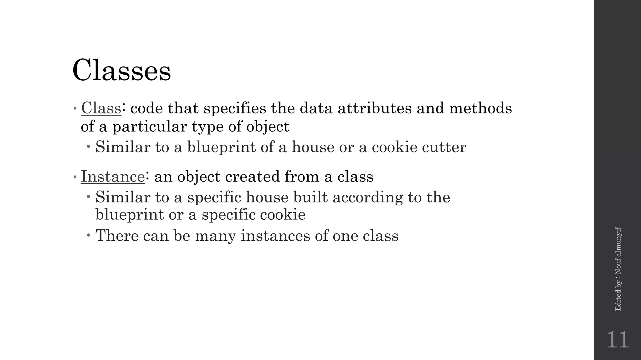 Classes
•Class: code that specifies the data attributes and methods
of a particular type of object
 Similar to a blueprint of a house or a cookie cutter
•Instance: an object created from a class
 Similar to a specific house built according to the
blueprint or a specific cookie
 There can be many instances of one class
Edited
by
:
Nouf
almunyif
11
 