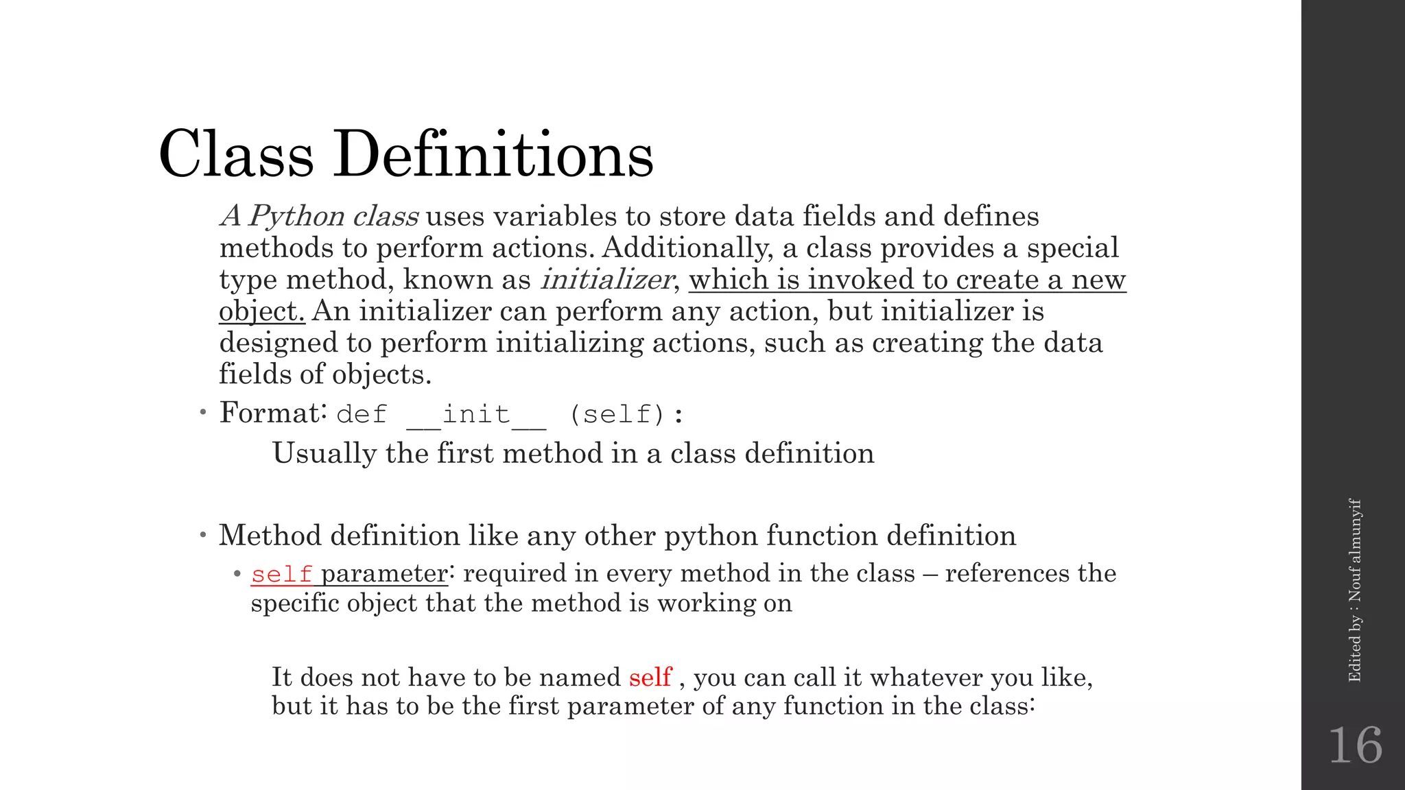 Class Definitions
A Python class uses variables to store data fields and defines
methods to perform actions. Additionally, a class provides a special
type method, known as initializer, which is invoked to create a new
object. An initializer can perform any action, but initializer is
designed to perform initializing actions, such as creating the data
fields of objects.
 Format: def __init__ (self):
Usually the first method in a class definition
 Method definition like any other python function definition
• self parameter: required in every method in the class – references the
specific object that the method is working on
It does not have to be named self , you can call it whatever you like,
but it has to be the first parameter of any function in the class:
Edited
by
:
Nouf
almunyif
16
 
