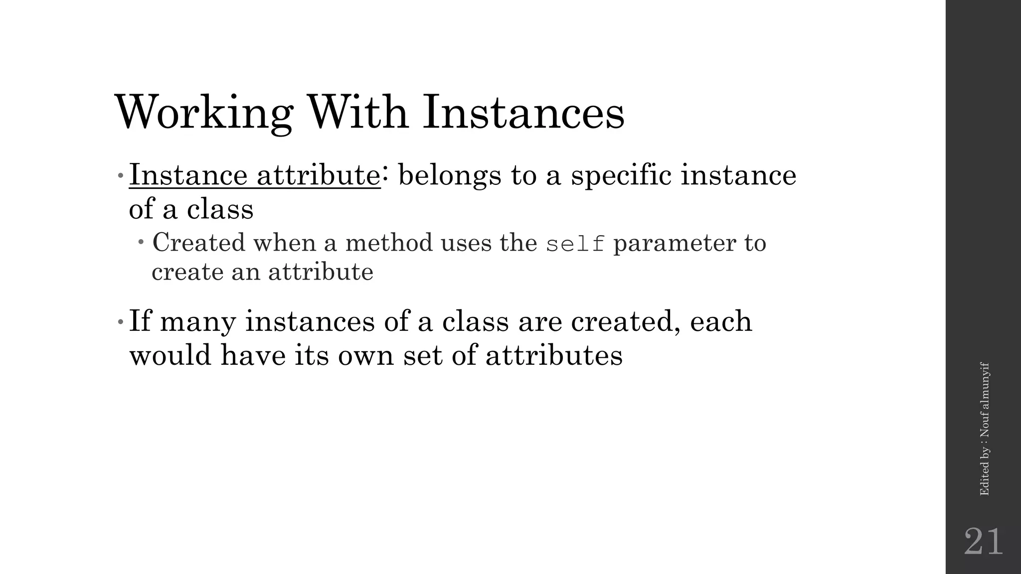 Working With Instances
•Instance attribute: belongs to a specific instance
of a class
 Created when a method uses the self parameter to
create an attribute
•If many instances of a class are created, each
would have its own set of attributes
Edited
by
:
Nouf
almunyif
21
 