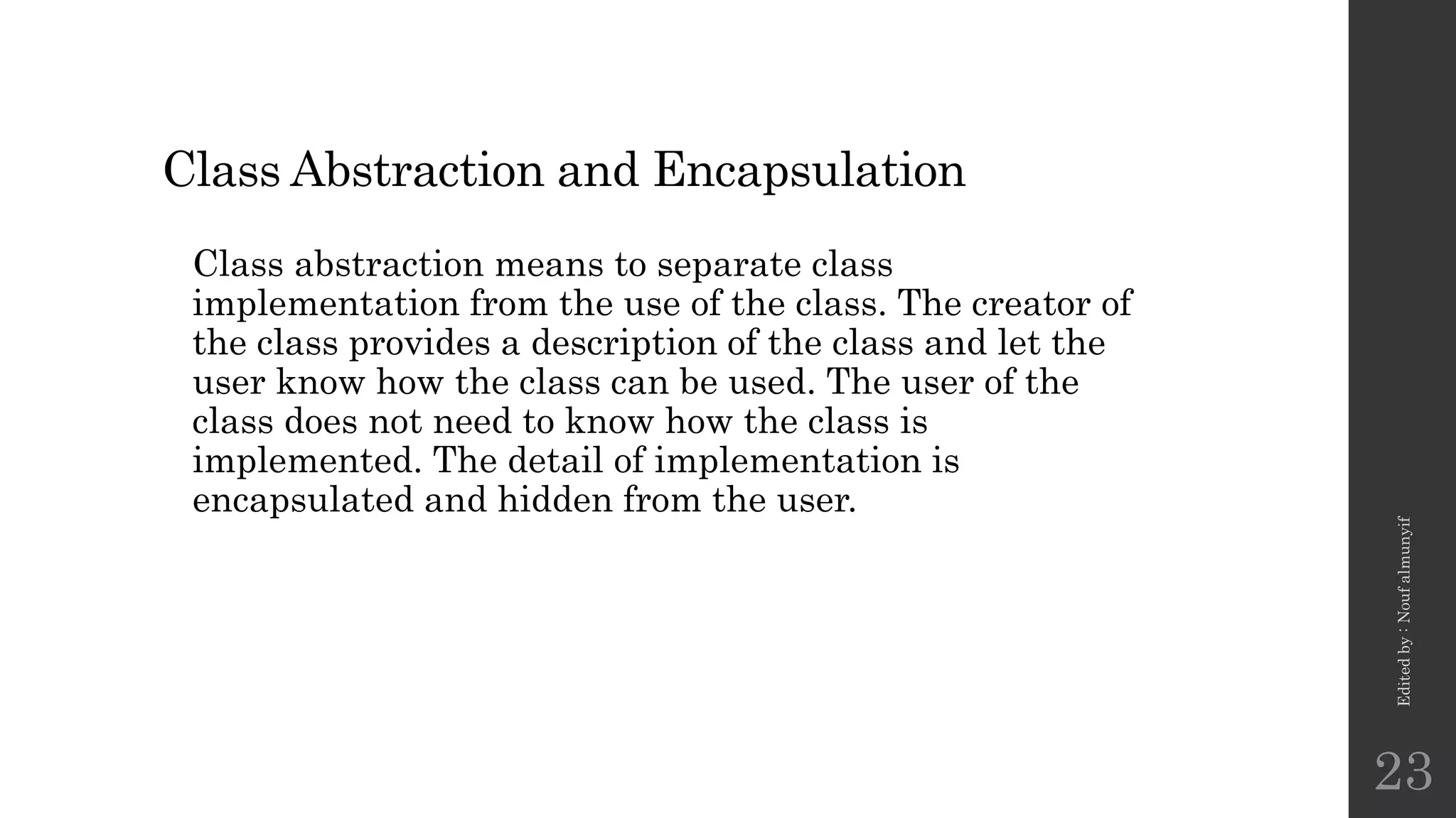 Class Abstraction and Encapsulation
Class abstraction means to separate class
implementation from the use of the class. The creator of
the class provides a description of the class and let the
user know how the class can be used. The user of the
class does not need to know how the class is
implemented. The detail of implementation is
encapsulated and hidden from the user.
Edited
by
:
Nouf
almunyif
23
 