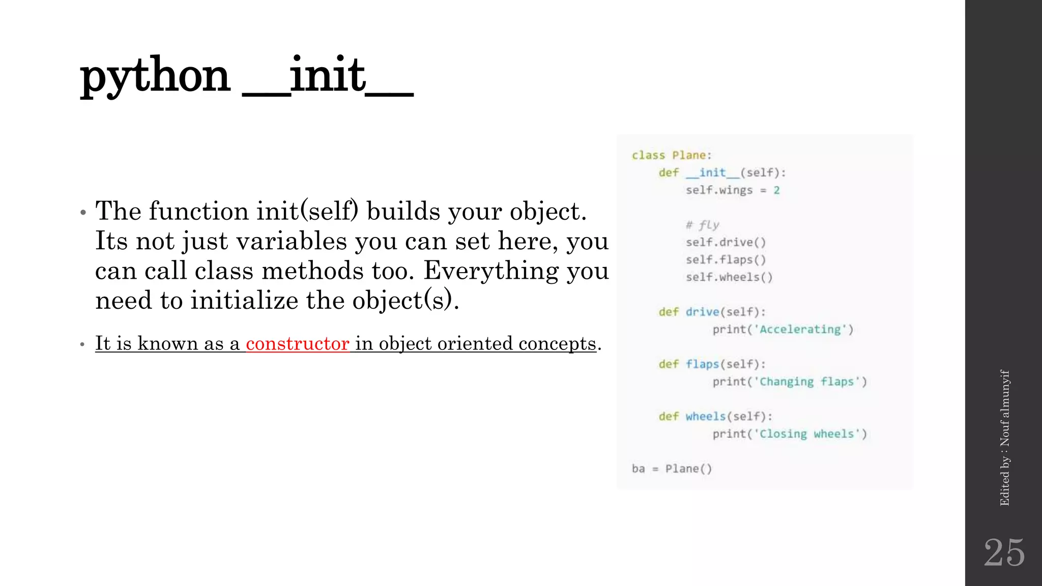 python __init__
• The function init(self) builds your object.
Its not just variables you can set here, you
can call class methods too. Everything you
need to initialize the object(s).
• It is known as a constructor in object oriented concepts.
Edited
by
:
Nouf
almunyif
25
 