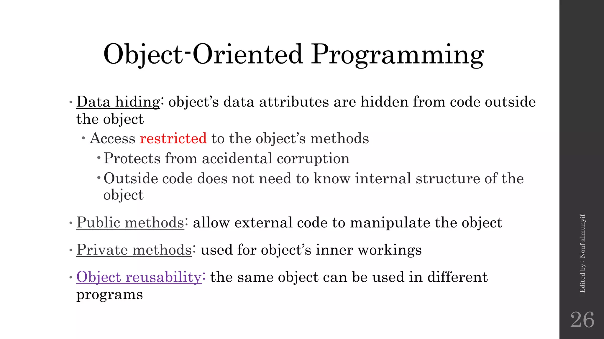 Object-Oriented Programming
•Data hiding: object’s data attributes are hidden from code outside
the object
 Access restricted to the object’s methods
•Protects from accidental corruption
•Outside code does not need to know internal structure of the
object
•Public methods: allow external code to manipulate the object
•Private methods: used for object’s inner workings
•Object reusability: the same object can be used in different
programs
Edited
by
:
Nouf
almunyif
26
 