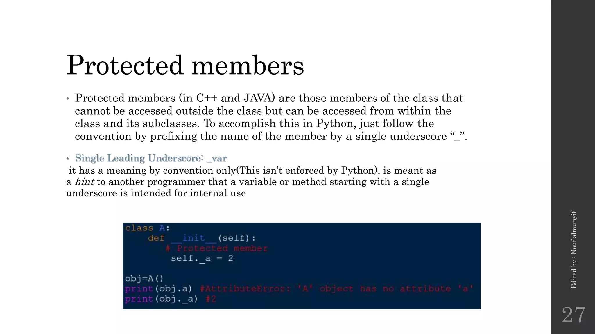 Protected members
• Protected members (in C++ and JAVA) are those members of the class that
cannot be accessed outside the class but can be accessed from within the
class and its subclasses. To accomplish this in Python, just follow the
convention by prefixing the name of the member by a single underscore “_”.
• Single Leading Underscore: _var
it has a meaning by convention only(This isn’t enforced by Python), is meant as
a hint to another programmer that a variable or method starting with a single
underscore is intended for internal use
Edited
by
:
Nouf
almunyif
27
 