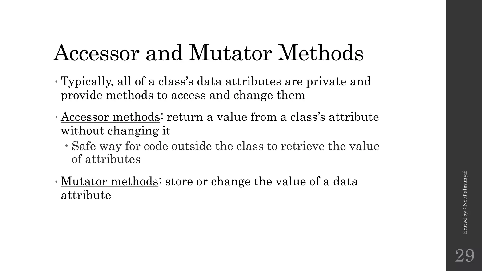 Accessor and Mutator Methods
•Typically, all of a class’s data attributes are private and
provide methods to access and change them
•Accessor methods: return a value from a class’s attribute
without changing it
 Safe way for code outside the class to retrieve the value
of attributes
•Mutator methods: store or change the value of a data
attribute
Edited
by
:
Nouf
almunyif
29
 