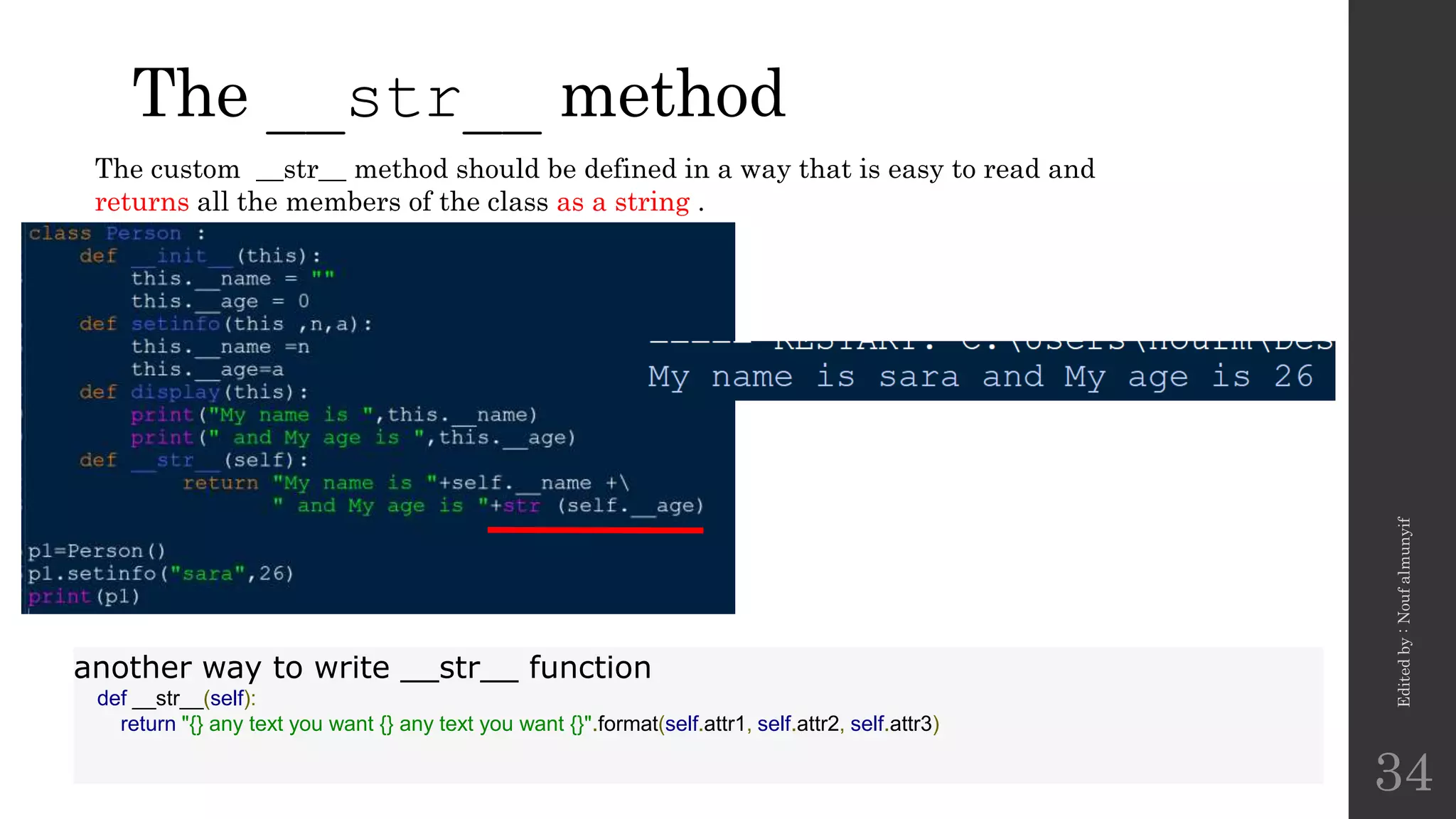 The __str__ method
Edited
by
:
Nouf
almunyif
34
The custom __str__ method should be defined in a way that is easy to read and
returns all the members of the class as a string .
another way to write __str__ function
def __str__(self):
return "{} any text you want {} any text you want {}".format(self.attr1, self.attr2, self.attr3)
 
