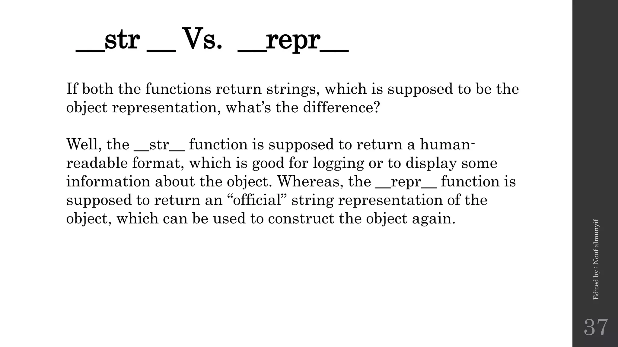 __str __ Vs. __repr__
Edited
by
:
Nouf
almunyif
37
If both the functions return strings, which is supposed to be the
object representation, what’s the difference?
Well, the __str__ function is supposed to return a human-
readable format, which is good for logging or to display some
information about the object. Whereas, the __repr__ function is
supposed to return an “official” string representation of the
object, which can be used to construct the object again.
 