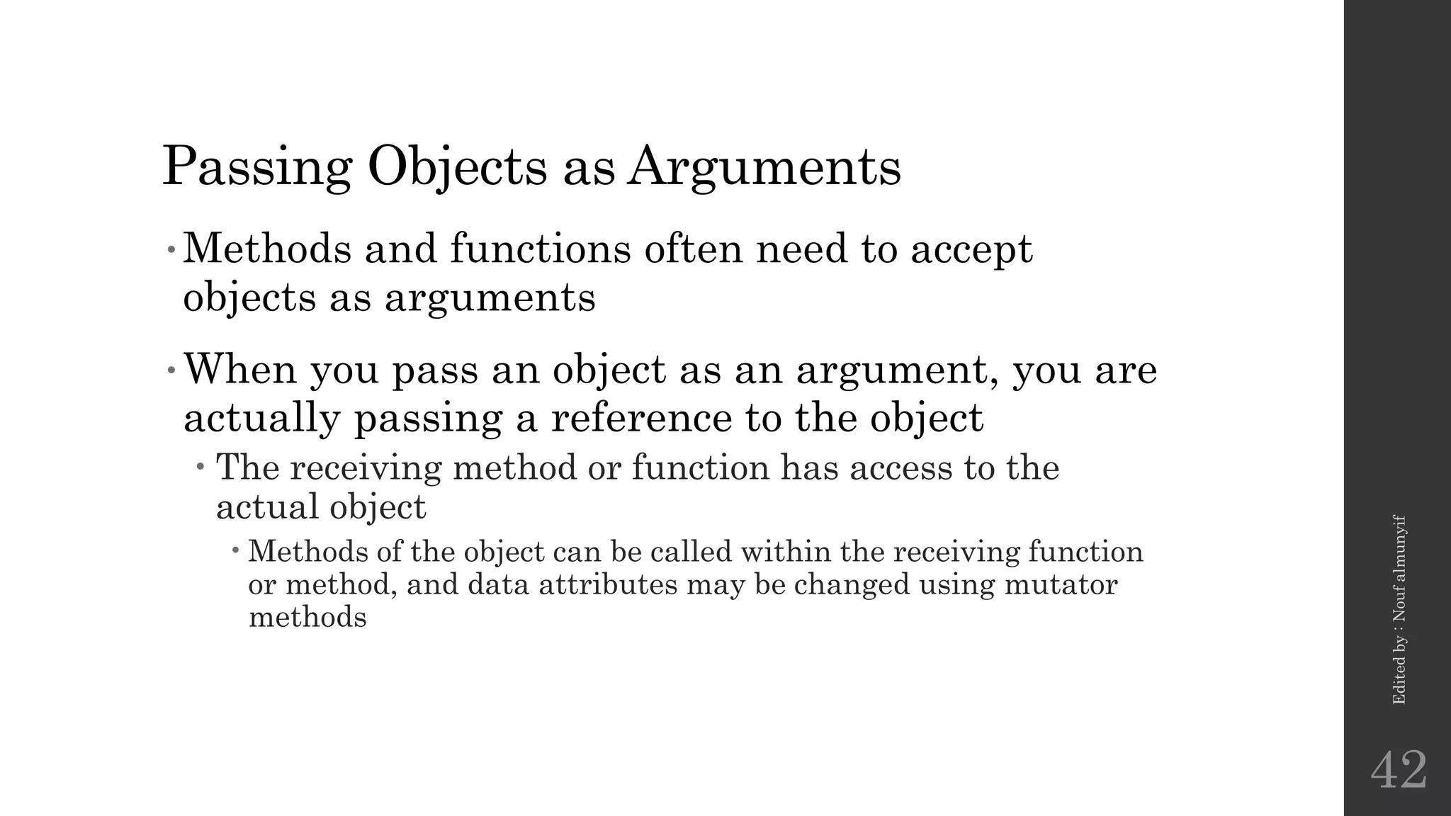 Passing Objects as Arguments
•Methods and functions often need to accept
objects as arguments
•When you pass an object as an argument, you are
actually passing a reference to the object
 The receiving method or function has access to the
actual object
•Methods of the object can be called within the receiving function
or method, and data attributes may be changed using mutator
methods
Edited
by
:
Nouf
almunyif
42
 