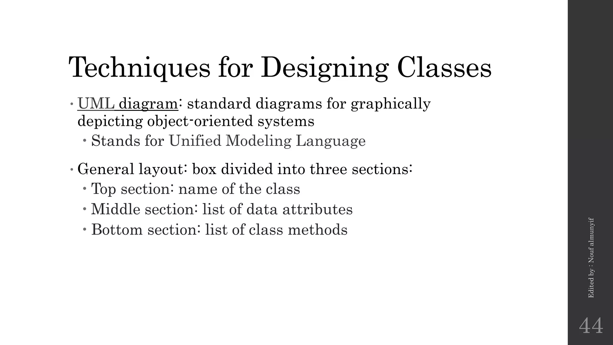 Techniques for Designing Classes
•UML diagram: standard diagrams for graphically
depicting object-oriented systems
 Stands for Unified Modeling Language
•General layout: box divided into three sections:
 Top section: name of the class
 Middle section: list of data attributes
 Bottom section: list of class methods
Edited
by
:
Nouf
almunyif
44
 