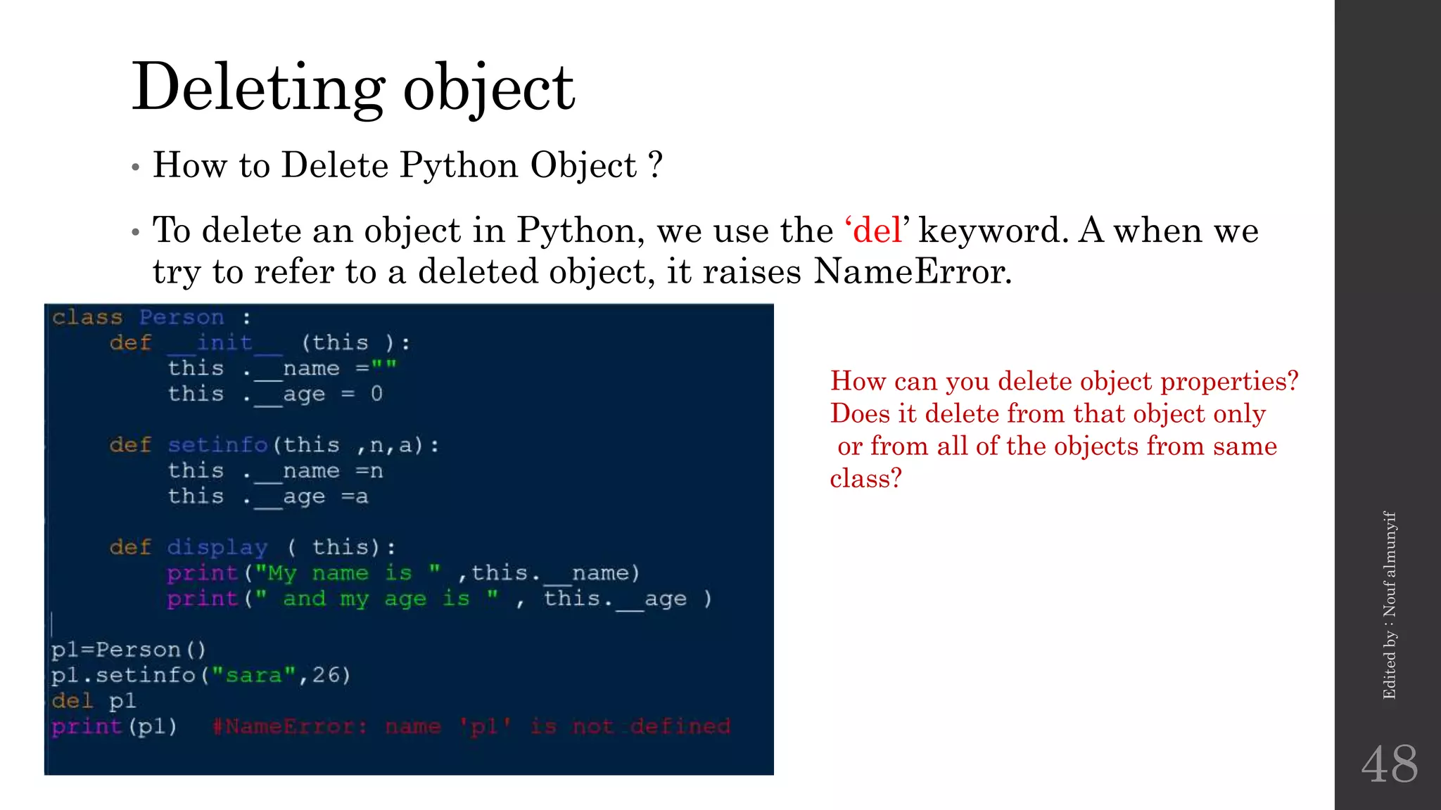 Deleting object
• How to Delete Python Object ?
• To delete an object in Python, we use the ‘del’ keyword. A when we
try to refer to a deleted object, it raises NameError.
Edited
by
:
Nouf
almunyif
48
How can you delete object properties?
Does it delete from that object only
or from all of the objects from same
class?
 