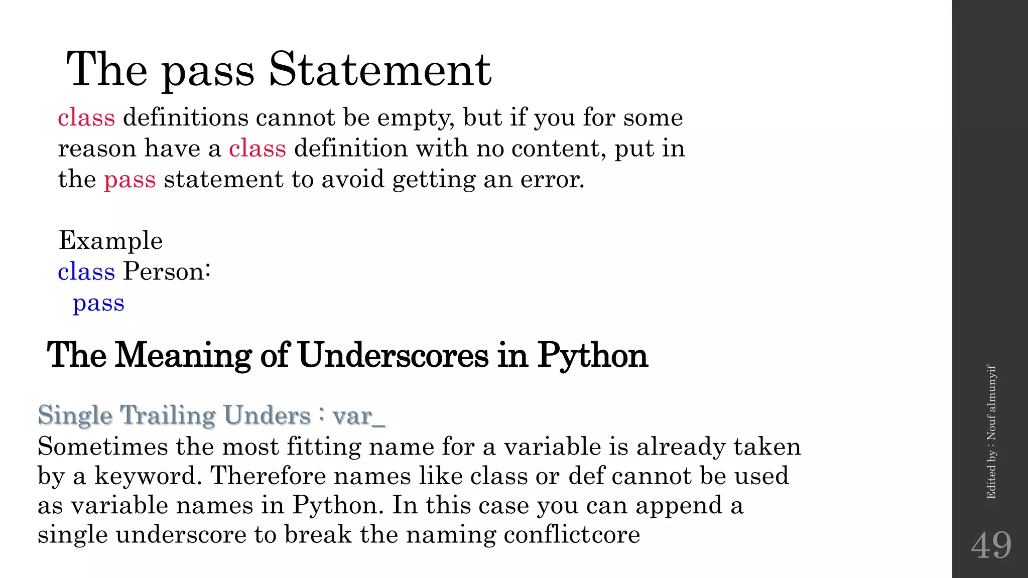 The pass Statement
class definitions cannot be empty, but if you for some
reason have a class definition with no content, put in
the pass statement to avoid getting an error.
Example
class Person:
pass
Edited
by
:
Nouf
almunyif
49
Single Trailing Unders : var_
Sometimes the most fitting name for a variable is already taken
by a keyword. Therefore names like class or def cannot be used
as variable names in Python. In this case you can append a
single underscore to break the naming conflictcore
The Meaning of Underscores in Python
 