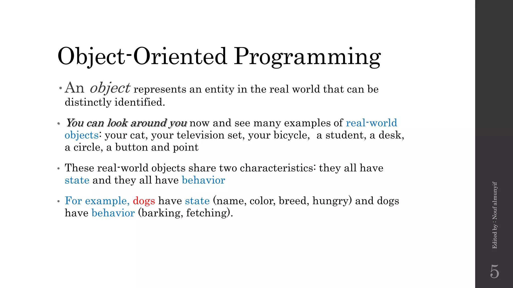 Object-Oriented Programming
•An object represents an entity in the real world that can be
distinctly identified.
• You can look around you now and see many examples of real-world
objects: your cat, your television set, your bicycle, a student, a desk,
a circle, a button and point
• These real-world objects share two characteristics: they all have
state and they all have behavior
• For example, dogs have state (name, color, breed, hungry) and dogs
have behavior (barking, fetching).
Edited
by
:
Nouf
almunyif
5
 