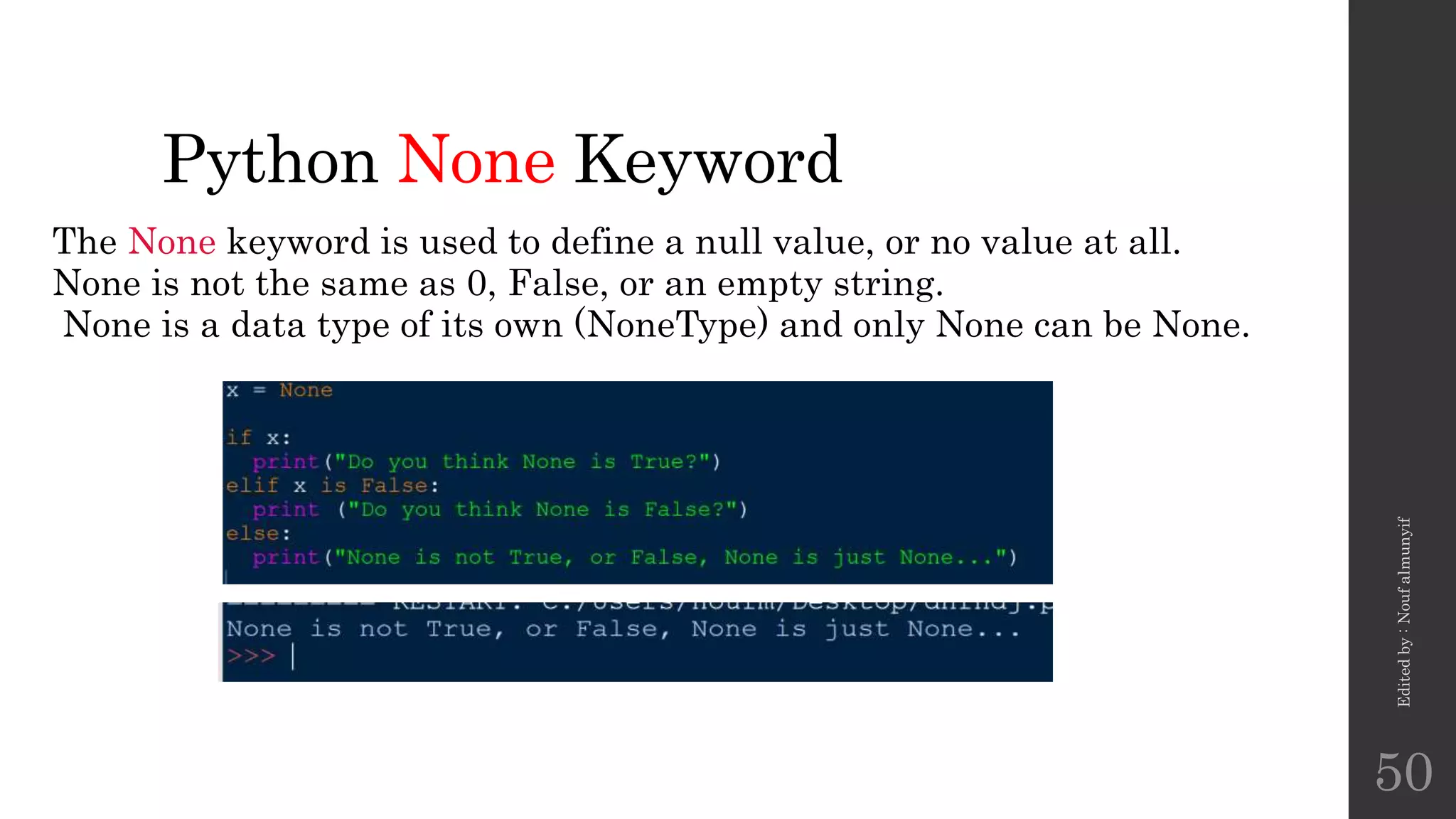 Python None Keyword
The None keyword is used to define a null value, or no value at all.
None is not the same as 0, False, or an empty string.
None is a data type of its own (NoneType) and only None can be None.
Edited
by
:
Nouf
almunyif
50
 