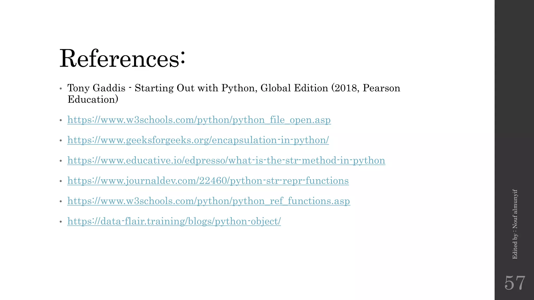 References:
• Tony Gaddis - Starting Out with Python, Global Edition (2018, Pearson
Education)
• https://www.w3schools.com/python/python_file_open.asp
• https://www.geeksforgeeks.org/encapsulation-in-python/
• https://www.educative.io/edpresso/what-is-the-str-method-in-python
• https://www.journaldev.com/22460/python-str-repr-functions
• https://www.w3schools.com/python/python_ref_functions.asp
• https://data-flair.training/blogs/python-object/
Edited
by
:
Nouf
almunyif
57
 